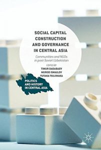 Social Capital Construction and Governance in Central Asia: Communities and NGOs in post-Soviet Uzbekistan (Politics and History in Central Asia)